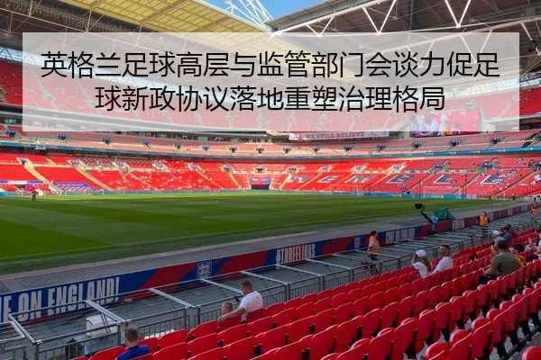 英格兰足球高层与监管部门会谈力促足球新政协议落地重塑治理格局